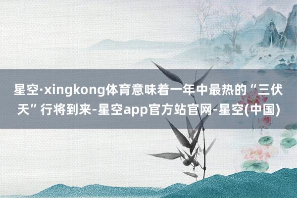 星空·xingkong体育意味着一年中最热的“三伏天”行将到来-星空app官方站官网-星空(中国)