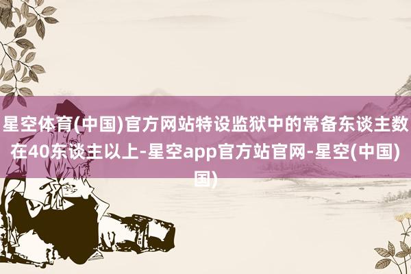 星空体育(中国)官方网站特设监狱中的常备东谈主数在40东谈主以上-星空app官方站官网-星空(中国)