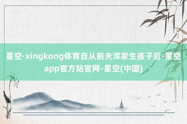 星空·xingkong体育自从前夫浑家生孩子后-星空app官方站官网-星空(中国)