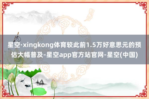 星空·xingkong体育较此前1.5万好意思元的预估大幅普及-星空app官方站官网-星空(中国)