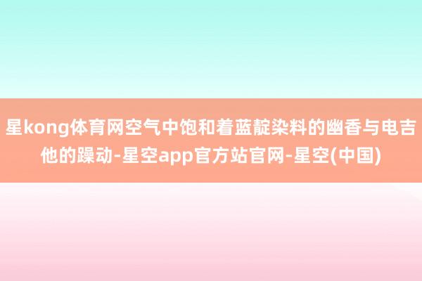 星kong体育网空气中饱和着蓝靛染料的幽香与电吉他的躁动-星空app官方站官网-星空(中国)