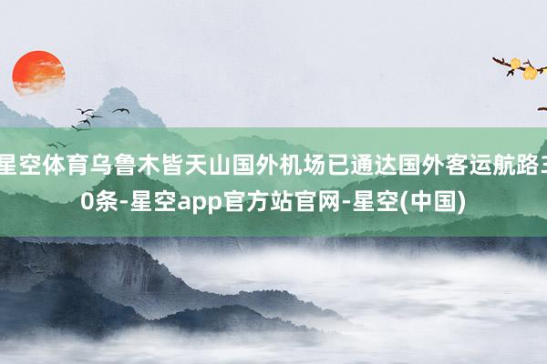 星空体育乌鲁木皆天山国外机场已通达国外客运航路30条-星空app官方站官网-星空(中国)