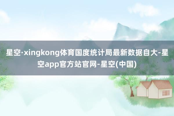 星空·xingkong体育国度统计局最新数据自大-星空app官方站官网-星空(中国)