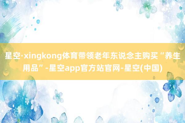 星空·xingkong体育带领老年东说念主购买“养生用品”-星空app官方站官网-星空(中国)