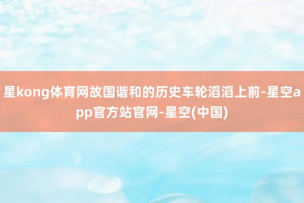 星kong体育网故国谐和的历史车轮滔滔上前-星空app官方站官网-星空(中国)