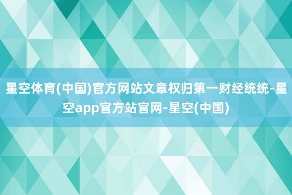 星空体育(中国)官方网站文章权归第一财经统统-星空app官方站官网-星空(中国)