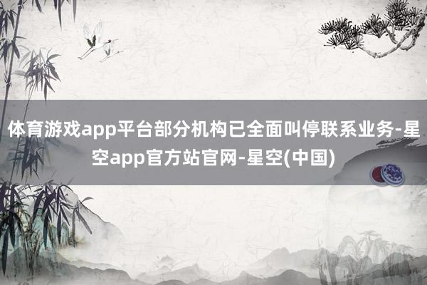 体育游戏app平台部分机构已全面叫停联系业务-星空app官方站官网-星空(中国)
