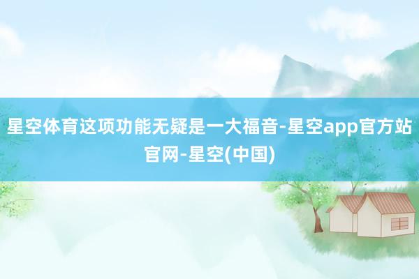 星空体育这项功能无疑是一大福音-星空app官方站官网-星空(中国)