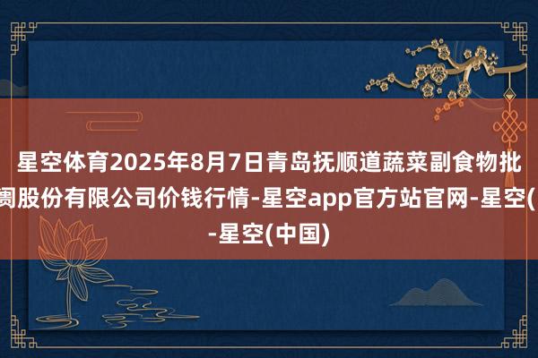 星空体育2025年8月7日青岛抚顺道蔬菜副食物批发阛阓股份有限公司价钱行情-星空app官方站官网-星空(中国)