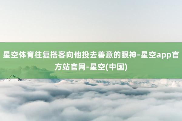 星空体育往复搭客向他投去善意的眼神-星空app官方站官网-星空(中国)