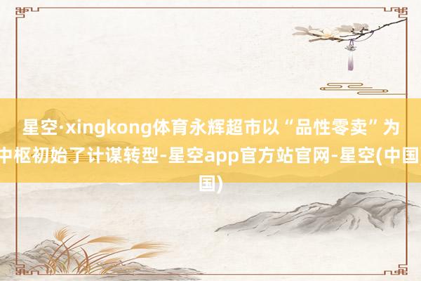 星空·xingkong体育永辉超市以“品性零卖”为中枢初始了计谋转型-星空app官方站官网-星空(中国)