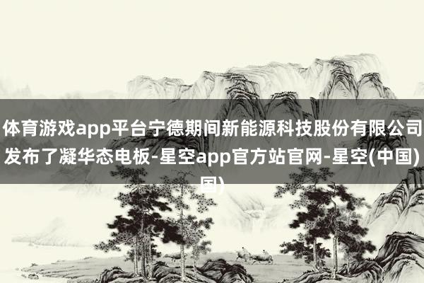 体育游戏app平台宁德期间新能源科技股份有限公司发布了凝华态电板-星空app官方站官网-星空(中国)