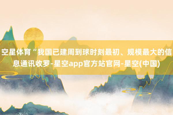 空星体育“我国已建周到球时刻最初、规模最大的信息通讯收罗-星空app官方站官网-星空(中国)