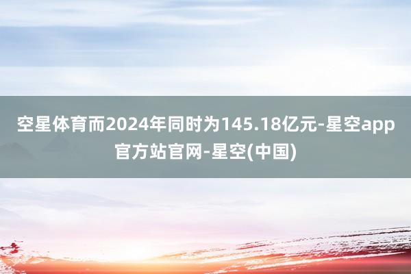 空星体育而2024年同时为145.18亿元-星空app官方站官网-星空(中国)