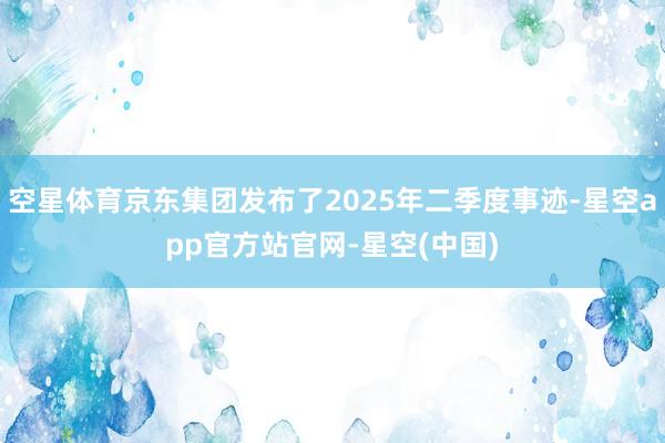 空星体育京东集团发布了2025年二季度事迹-星空app官方站官网-星空(中国)
