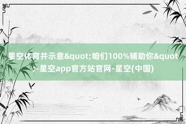 星空体育并示意"咱们100%辅助你"-星空app官方站官网-星空(中国)