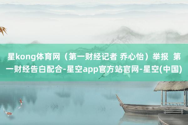 星kong体育网（第一财经记者 乔心怡）举报  第一财经告白配合-星空app官方站官网-星空(中国)