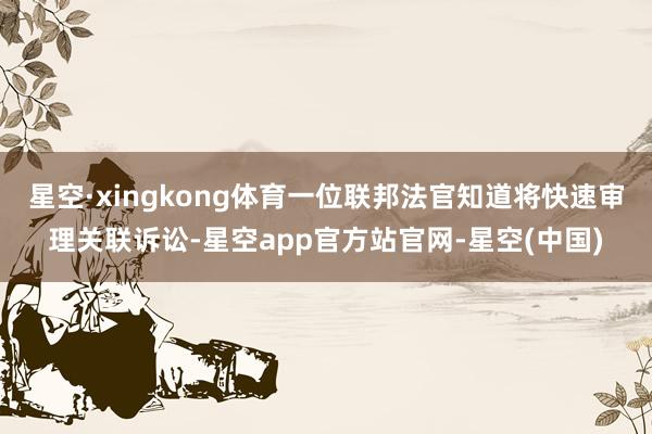 星空·xingkong体育一位联邦法官知道将快速审理关联诉讼-星空app官方站官网-星空(中国)