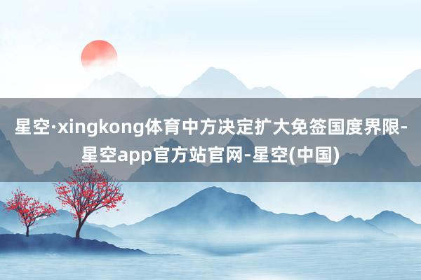星空·xingkong体育中方决定扩大免签国度界限-星空app官方站官网-星空(中国)