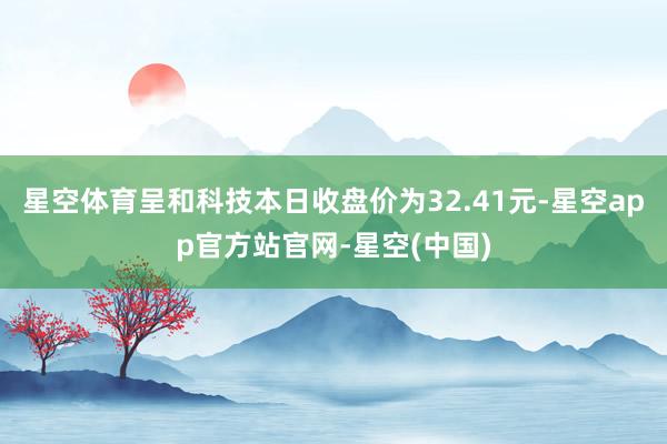星空体育呈和科技本日收盘价为32.41元-星空app官方站官网-星空(中国)