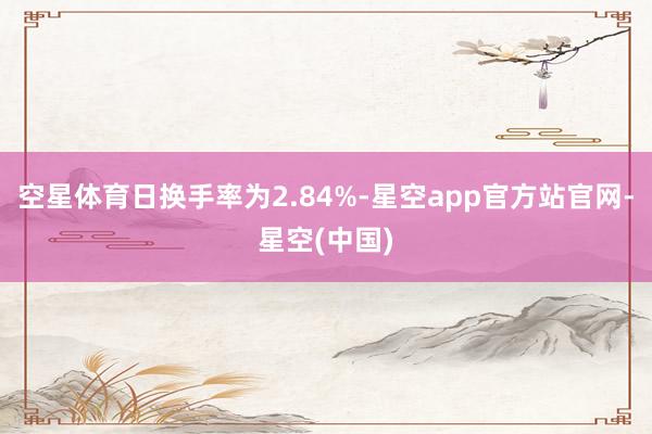 空星体育日换手率为2.84%-星空app官方站官网-星空(中国)