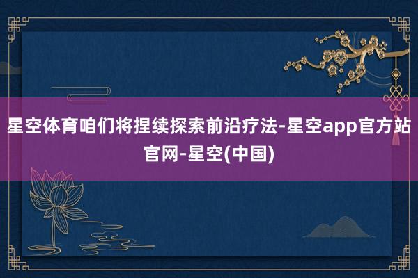 星空体育咱们将捏续探索前沿疗法-星空app官方站官网-星空(中国)