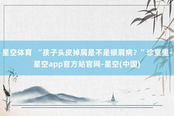 星空体育 “孩子头皮掉屑是不是银屑病?”诊室里-星空app官方站官网-星空(中国)