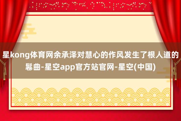星kong体育网余承泽对慧心的作风发生了根人道的鬈曲-星空app官方站官网-星空(中国)