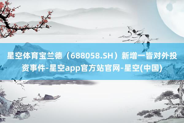 星空体育宝兰德（688058.SH）新增一皆对外投资事件-星空app官方站官网-星空(中国)