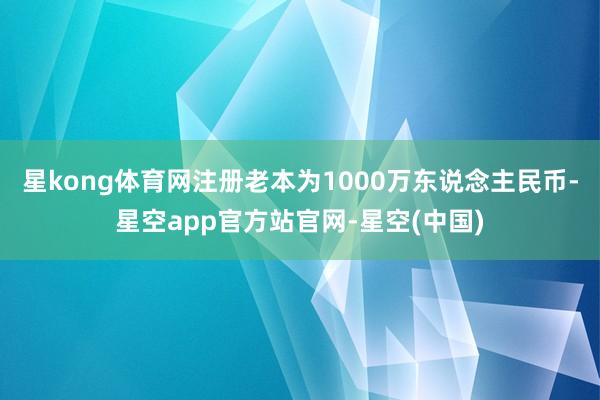 星kong体育网注册老本为1000万东说念主民币-星空app官方站官网-星空(中国)