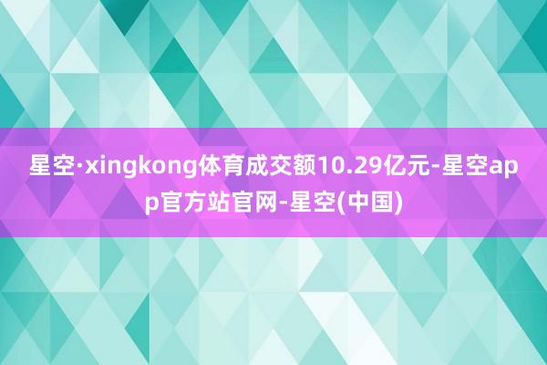星空·xingkong体育成交额10.29亿元-星空app官方站官网-星空(中国)