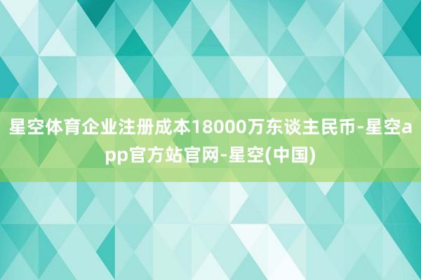 星空体育企业注册成本18000万东谈主民币-星空app官方站官网-星空(中国)