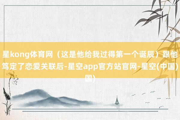 星kong体育网（这是他给我过得第一个诞辰）跟他笃定了恋爱关联后-星空app官方站官网-星空(中国)