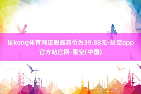 星kong体育网正股最新价为39.88元-星空app官方站官网-星空(中国)