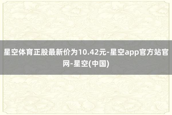 星空体育正股最新价为10.42元-星空app官方站官网-星空(中国)