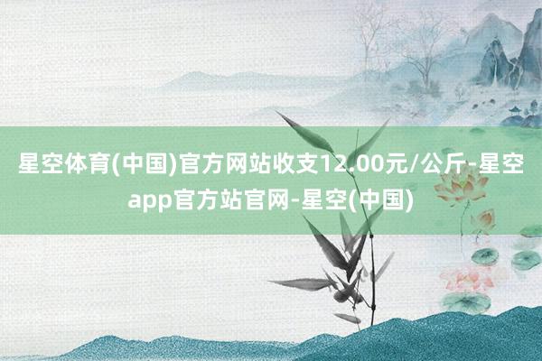 星空体育(中国)官方网站收支12.00元/公斤-星空app官方站官网-星空(中国)