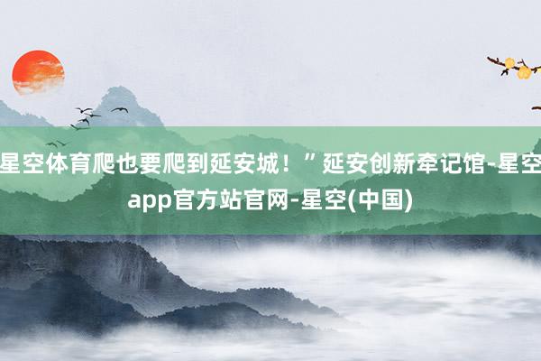 星空体育爬也要爬到延安城！”延安创新牵记馆-星空app官方站官网-星空(中国)