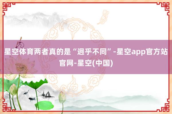 星空体育两者真的是“迥乎不同”-星空app官方站官网-星空(中国)