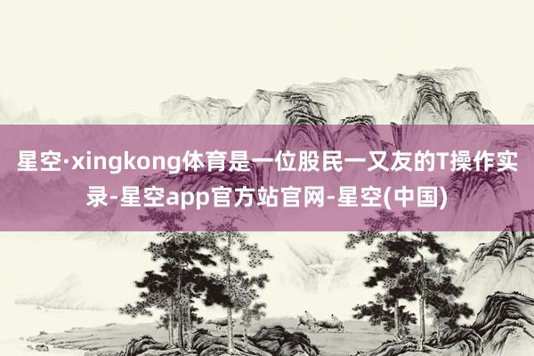 星空·xingkong体育是一位股民一又友的T操作实录-星空app官方站官网-星空(中国)