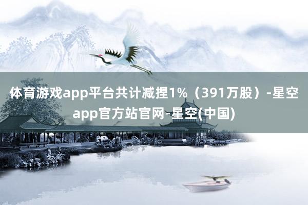 体育游戏app平台共计减捏1%（391万股）-星空app官方站官网-星空(中国)