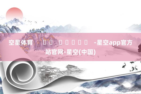 空星体育      		  					  -星空app官方站官网-星空(中国)