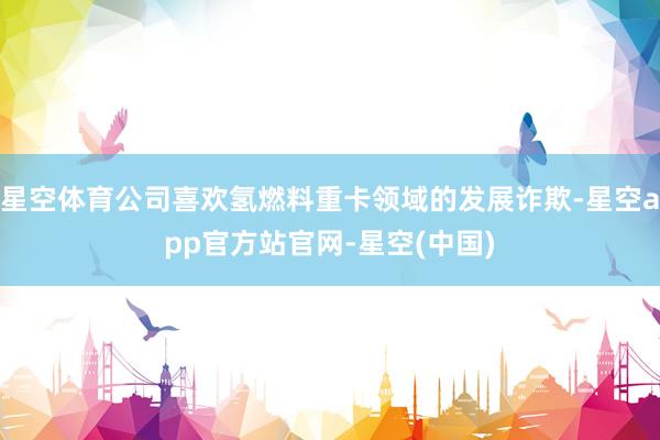 星空体育公司喜欢氢燃料重卡领域的发展诈欺-星空app官方站官网-星空(中国)