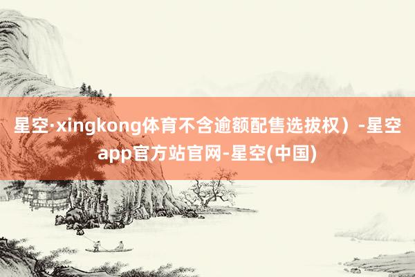 星空·xingkong体育不含逾额配售选拔权）-星空app官方站官网-星空(中国)