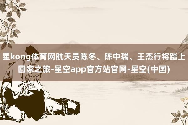 星kong体育网航天员陈冬、陈中瑞、王杰行将踏上回家之旅-星空app官方站官网-星空(中国)