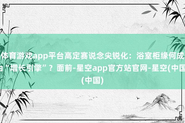 体育游戏app平台高定赛说念尖锐化:浴室柜缘何成为“增长引擎”?面前-星空app官方站官网-星空(中国)