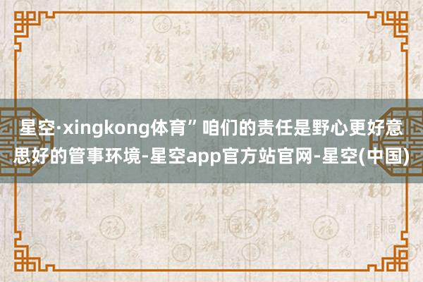星空·xingkong体育”咱们的责任是野心更好意思好的管事环境-星空app官方站官网-星空(中国)