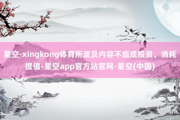 星空·xingkong体育所波及内容不组成投资、消耗提倡-星空app官方站官网-星空(中国)