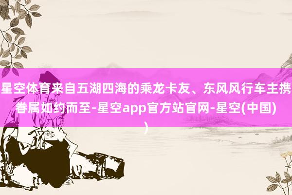 星空体育来自五湖四海的乘龙卡友、东风风行车主携眷属如约而至-星空app官方站官网-星空(中国)