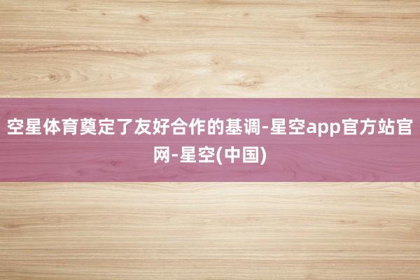 空星体育奠定了友好合作的基调-星空app官方站官网-星空(中国)