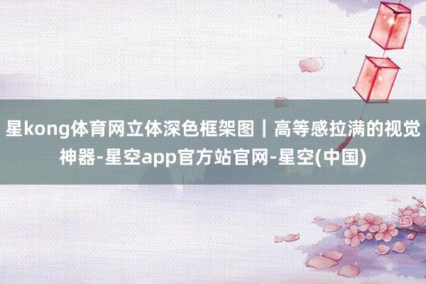 星kong体育网立体深色框架图｜高等感拉满的视觉神器-星空app官方站官网-星空(中国)